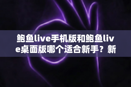 鲍鱼live手机版和鲍鱼live桌面版哪个适合新手？新手入门全攻略与实用选择指南