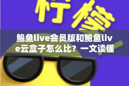 鲍鱼live会员版和鲍鱼live云盒子怎么比？一文读懂区别、体验、费用与选择建议