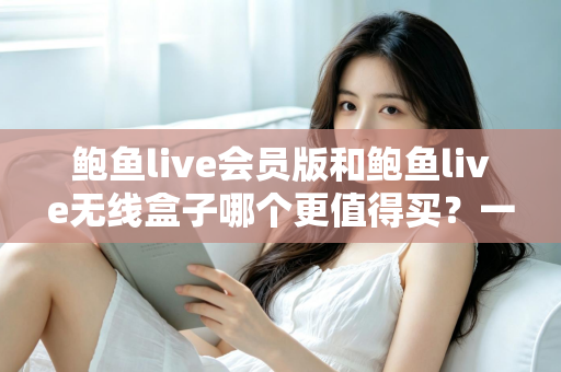 鲍鱼live会员版和鲍鱼live无线盒子哪个更值得买？一篇看懂的全面对比指南