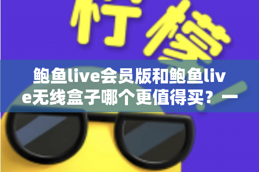 鲍鱼live会员版和鲍鱼live无线盒子哪个更值得买？一篇看懂的全面对比指南