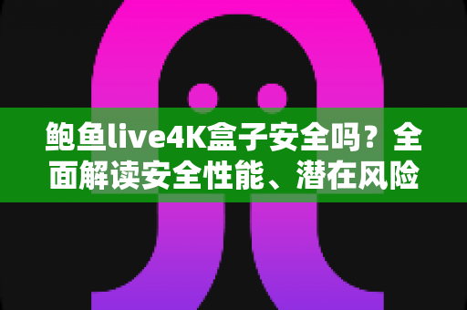 鲍鱼live4K盒子安全吗？全面解读安全性能、潜在风险与选购使用指南