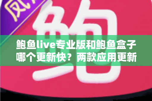 鲍鱼live专业版和鲍鱼盒子哪个更新快?两款应用更新频率深度对比与选择指南 鲍鱼live专业版和鲍鱼盒子哪个更新快?两款应用更新频率深度对比与选择指南