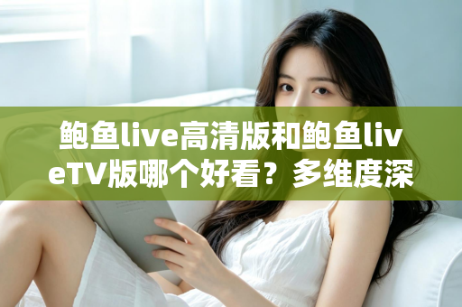 鲍鱼live高清版和鲍鱼liveTV版哪个好看？多维度深度对比帮你选出最佳观看方案