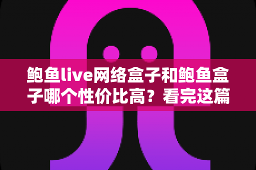 鲍鱼live网络盒子和鲍鱼盒子哪个性价比高？看完这篇再掏钱，选对不踩坑