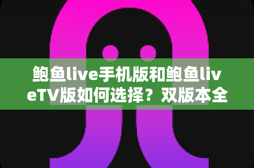 鲍鱼live手机版和鲍鱼liveTV版如何选择？双版本全方位对比与实用选购指南