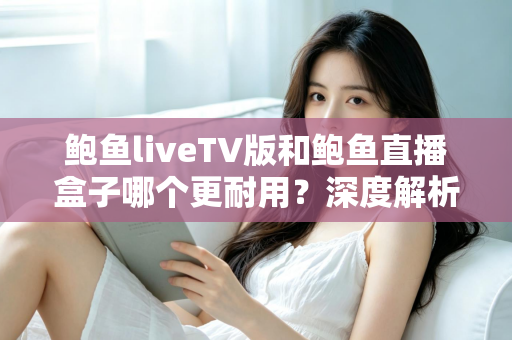 鲍鱼liveTV版和鲍鱼直播盒子哪个更耐用？深度解析两种观看方案的寿命与维护全攻略