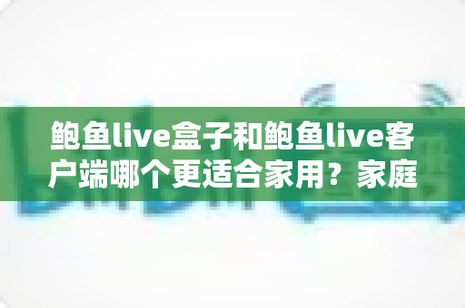 鲍鱼live盒子和鲍鱼live客户端哪个更适合家用？家庭影音设备选购全攻略与深度对比解析