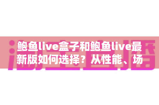鲍鱼live盒子和鲍鱼live最新版如何选择？从性能、场景到预算的全方位深度对比指南