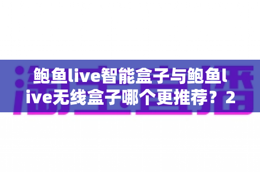 鲍鱼live智能盒子与鲍鱼live无线盒子哪个更推荐？2025年深度对比评测与选购避坑指南