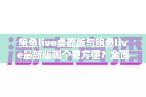 鲍鱼live桌面版与鲍鱼live最新版哪个更方便？全面对比评测，帮你快速找到最顺手的使用方式