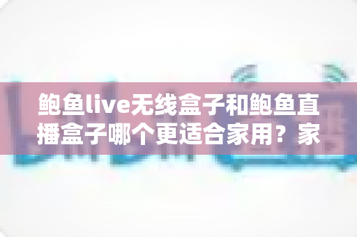 鲍鱼live无线盒子和鲍鱼直播盒子哪个更适合家用？家庭影音盒子深度对比与选购全指南
