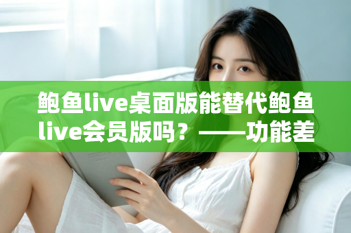 鲍鱼live桌面版能替代鲍鱼live会员版吗？——功能差异全解析与选购避坑指南