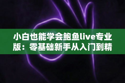 小白也能学会鲍鱼live专业版:零基础新手从入门到精通的直播实战全攻略 小白也能学会鲍鱼live专业版:零基础新手从入门到精通的直播实战全攻略
