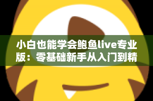 小白也能学会鲍鱼live专业版：零基础新手从入门到精通的直播实战全攻略