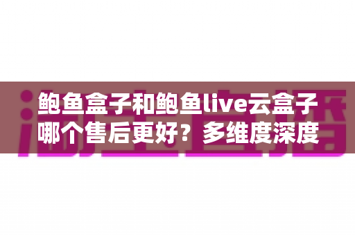 鲍鱼盒子和鲍鱼live云盒子哪个售后更好?多维度深度对比,帮你选出更安心的观影方案 鲍鱼盒子和鲍鱼live云盒子哪个售后更好?多维度深度对比,帮你选出更安心的观影方案