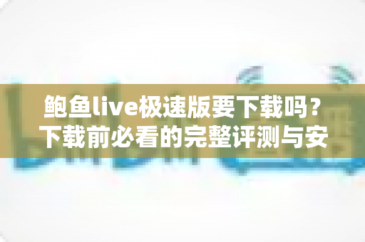 鲍鱼live极速版要下载吗?下载前必看的完整评测与安全指南 鲍鱼live极速版要下载吗?下载前必看的完整评测与安全指南