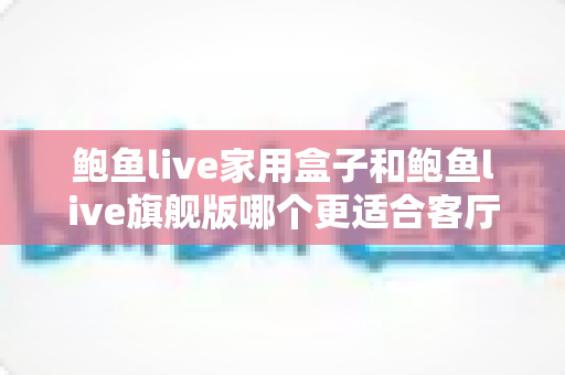 鲍鱼live家用盒子和鲍鱼live旗舰版哪个更适合客厅？一篇文章帮你选对不踩坑