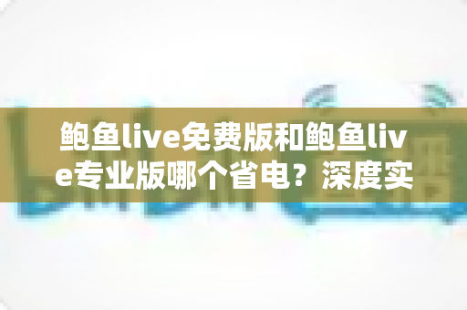 鲍鱼live免费版和鲍鱼live专业版哪个省电？深度实测对比与省电优化全攻略