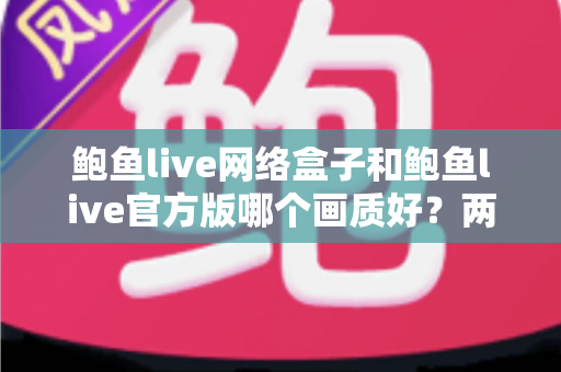 鲍鱼live网络盒子和鲍鱼live官方版哪个画质好?两版差异全面对比与实用选择指南 鲍鱼live网络盒子和鲍鱼live官方版哪个画质好?两版差异全面对比与实用选择指南