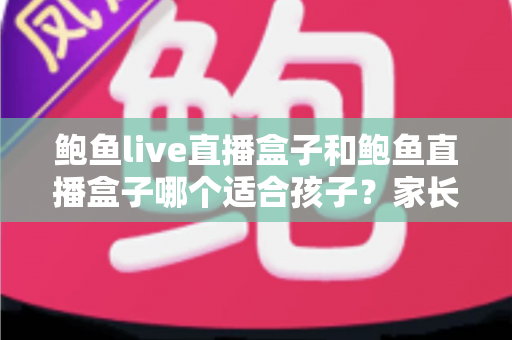 鲍鱼live直播盒子和鲍鱼直播盒子哪个适合孩子？家长必看的深度选购指南