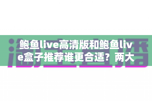 鲍鱼live高清版和鲍鱼live盒子推荐谁更合适？两大版本全面对比，帮你选对最适合的观看方案