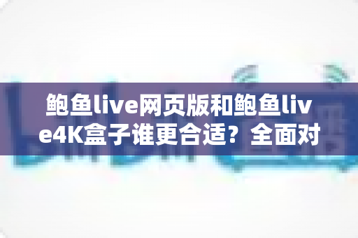 鲍鱼live网页版和鲍鱼live4K盒子谁更合适？全面对比帮你找到最佳观看方案