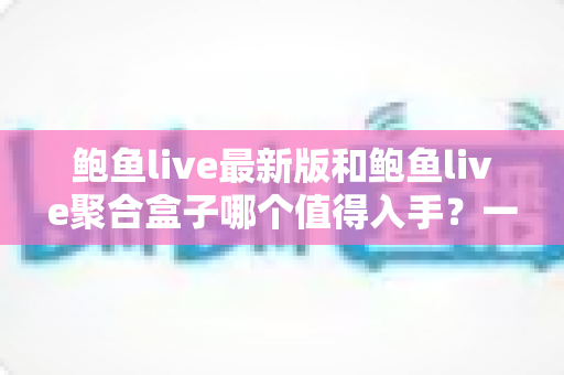 鲍鱼live最新版和鲍鱼live聚合盒子哪个值得入手？一篇看懂两者差异与选购建议