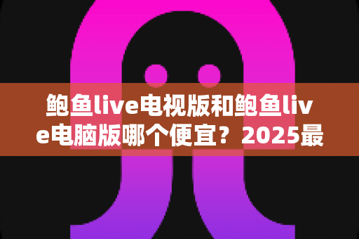 鲍鱼live电视版和鲍鱼live电脑版哪个便宜?2025最新价格对比与省钱选购全攻略 鲍鱼live电视版和鲍鱼live电脑版哪个便宜?2025最新价格对比与省钱选购全攻略