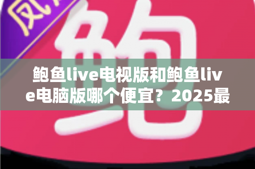 鲍鱼live电视版和鲍鱼live电脑版哪个便宜？2025最新价格对比与省钱选购全攻略