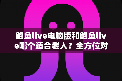 鲍鱼live电脑版和鲍鱼live哪个适合老人？全方位对比分析与实用选择指南