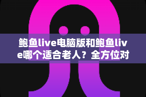 鲍鱼live电脑版和鲍鱼live哪个适合老人？全方位对比分析与实用选择指南