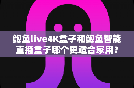 鲍鱼live4K盒子和鲍鱼智能直播盒子哪个更适合家用？家庭影音盒子深度对比与选购避坑指南