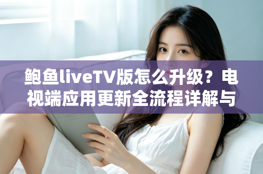 鲍鱼liveTV版怎么升级？电视端应用更新全流程详解与实用避坑指南