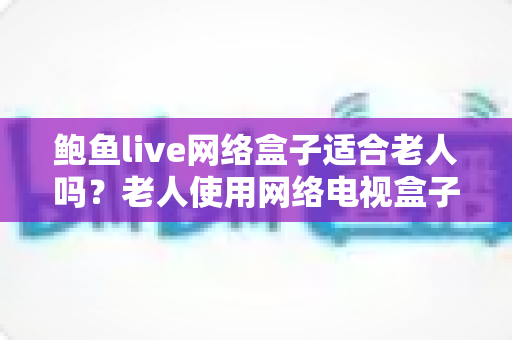 鲍鱼live网络盒子适合老人吗？老人使用网络电视盒子的全面分析与实用指南