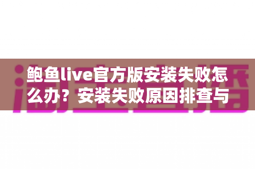 鲍鱼live官方版安装失败怎么办？安装失败原因排查与实用解决方法全攻略