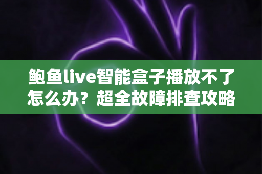 鲍鱼live智能盒子播放不了怎么办？超全故障排查攻略与快速修复方案大全