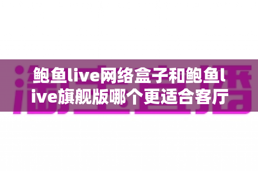 鲍鱼live网络盒子和鲍鱼live旗舰版哪个更适合客厅？2025年家庭观影设备深度选购指南