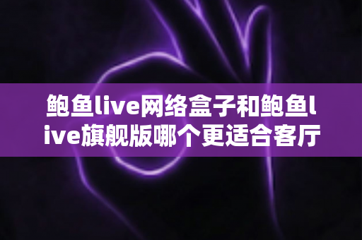 鲍鱼live网络盒子和鲍鱼live旗舰版哪个更适合客厅？2025年家庭观影设备深度选购指南