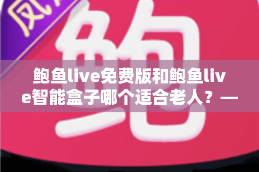 鲍鱼live免费版和鲍鱼live智能盒子哪个适合老人？——手把手帮您为长辈选对观影方案的超全对比指南