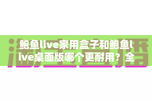 鲍鱼live家用盒子和鲍鱼live桌面版哪个更耐用？全方位耐用性对比与选购建议