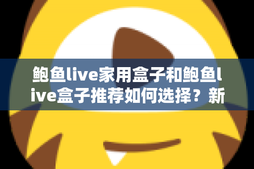 鲍鱼live家用盒子和鲍鱼live盒子推荐如何选择？新手必看的选购攻略与避坑指南