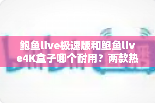 鲍鱼live极速版和鲍鱼live4K盒子哪个耐用？两款热门电视盒子耐用性深度对比与选购指南