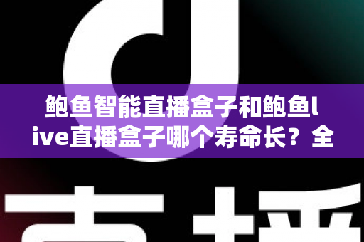 鲍鱼智能直播盒子和鲍鱼live直播盒子哪个寿命长？全网深度对比解析与延长设备寿命实用指南