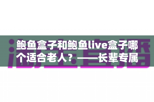 鲍鱼盒子和鲍鱼live盒子哪个适合老人?——长辈专属电视盒子选购全攻略 鲍鱼盒子和鲍鱼live盒子哪个适合老人?——长辈专属电视盒子选购全攻略