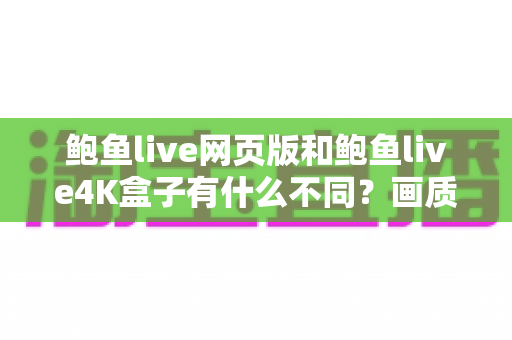 鲍鱼live网页版和鲍鱼live4K盒子有什么不同？画质、体验、价格全方位深度对比与选购指南