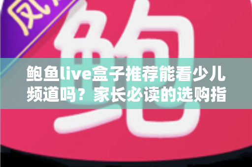 鲍鱼live盒子推荐能看少儿频道吗?家长必读的选购指南与深度解析 鲍鱼live盒子推荐能看少儿频道吗?家长必读的选购指南与深度解析