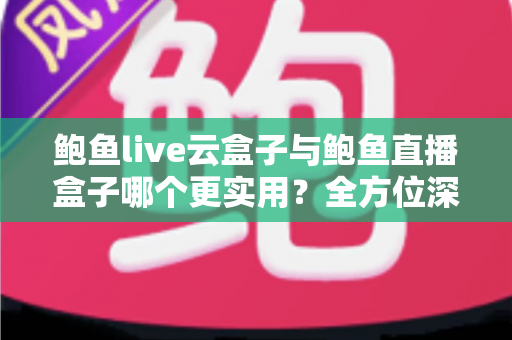 鲍鱼live云盒子与鲍鱼直播盒子哪个更实用？全方位深度对比帮你选对不选贵