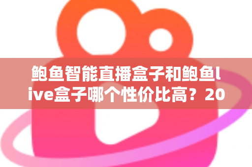 鲍鱼智能直播盒子和鲍鱼live盒子哪个性价比高?2024最全对比评测与选购避坑指南 鲍鱼智能直播盒子和鲍鱼live盒子哪个性价比高?2024最全对比评测与选购避坑指南