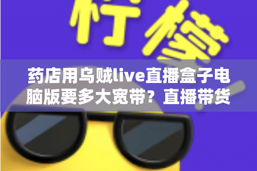 药店用乌贼live直播盒子电脑版要多大宽带？直播带货网络配置全攻略