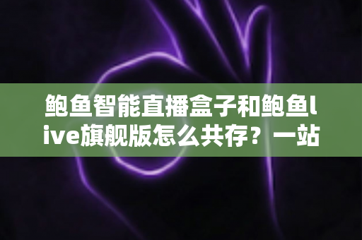 鲍鱼智能直播盒子和鲍鱼live旗舰版怎么共存?一站式双版本安装使用全攻略 鲍鱼智能直播盒子和鲍鱼live旗舰版怎么共存?一站式双版本安装使用全攻略